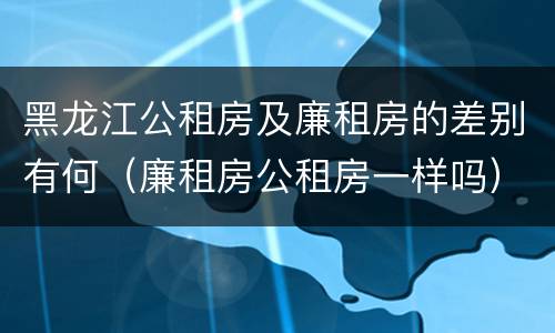 黑龙江公租房及廉租房的差别有何（廉租房公租房一样吗）
