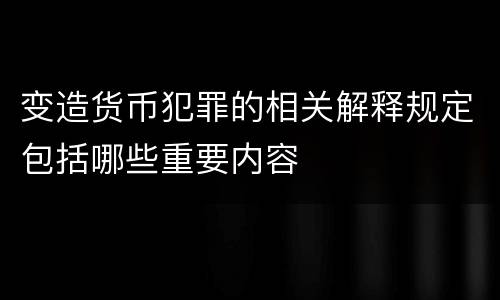 变造货币犯罪的相关解释规定包括哪些重要内容
