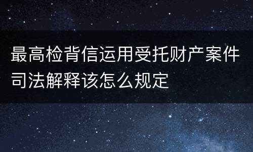 最高检背信运用受托财产案件司法解释该怎么规定