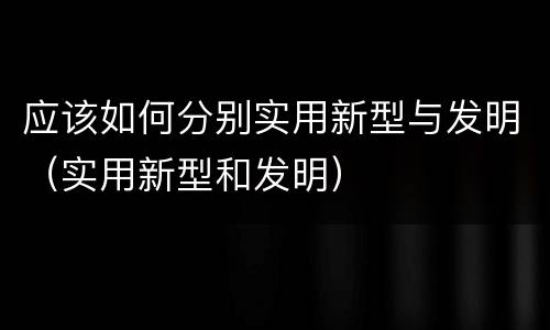 应该如何分别实用新型与发明（实用新型和发明）