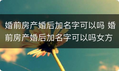 婚前房产婚后加名字可以吗 婚前房产婚后加名字可以吗女方