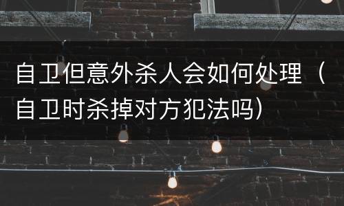 自卫但意外杀人会如何处理（自卫时杀掉对方犯法吗）
