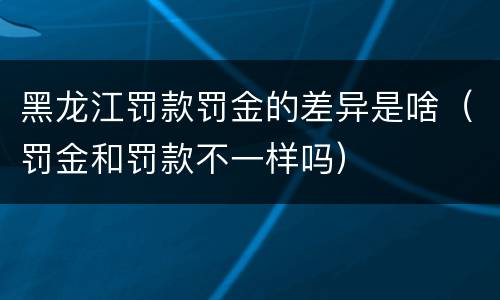 黑龙江罚款罚金的差异是啥（罚金和罚款不一样吗）