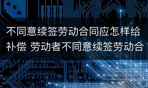 不同意续签劳动合同应怎样给补偿 劳动者不同意续签劳动合同