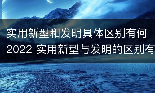实用新型和发明具体区别有何2022 实用新型与发明的区别有哪些
