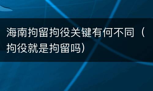 海南拘留拘役关键有何不同（拘役就是拘留吗）