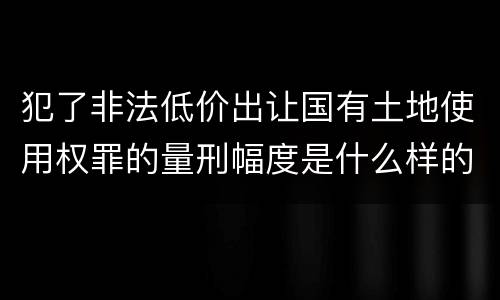 犯了非法低价出让国有土地使用权罪的量刑幅度是什么样的