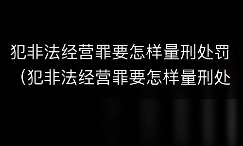 犯非法经营罪要怎样量刑处罚（犯非法经营罪要怎样量刑处罚呢）