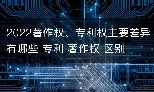 2022著作权、专利权主要差异有哪些 专利 著作权 区别