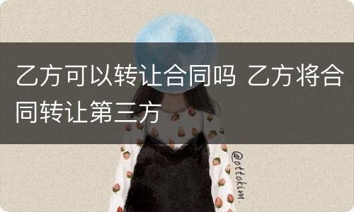 乙方可以转让合同吗 乙方将合同转让第三方