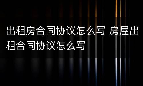 出租房合同协议怎么写 房屋出租合同协议怎么写
