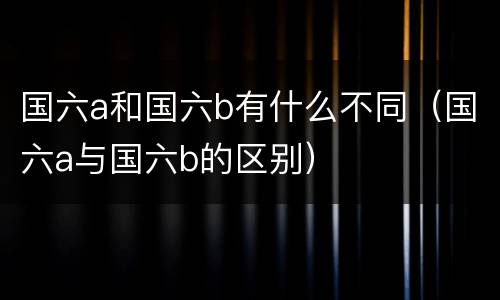 国六a和国六b有什么不同（国六a与国六b的区别）