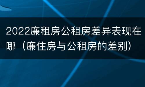 2022廉租房公租房差异表现在哪（廉住房与公租房的差别）