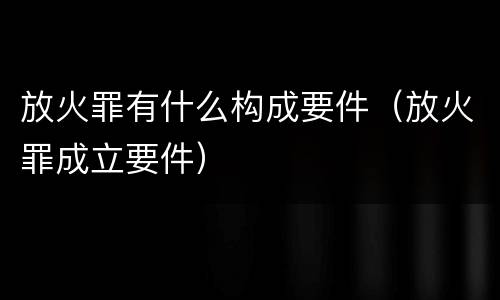 放火罪有什么构成要件（放火罪成立要件）