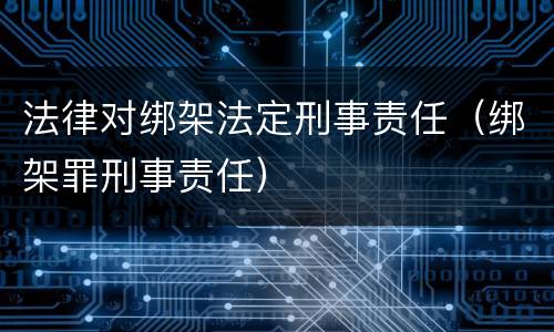 法律对绑架法定刑事责任（绑架罪刑事责任）