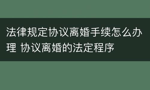 法律规定协议离婚手续怎么办理 协议离婚的法定程序
