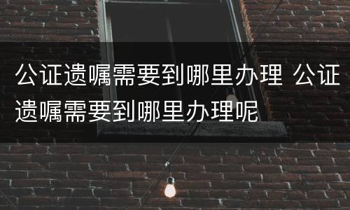公证遗嘱需要到哪里办理 公证遗嘱需要到哪里办理呢