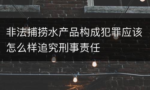 非法捕捞水产品构成犯罪应该怎么样追究刑事责任