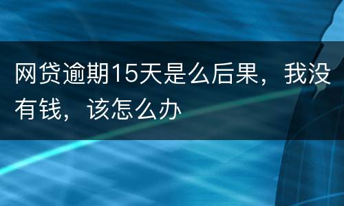 网贷逾期15天是么后果，我没有钱，该怎么办