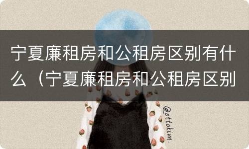 宁夏廉租房和公租房区别有什么（宁夏廉租房和公租房区别有什么不同）