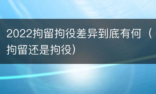 2022拘留拘役差异到底有何（拘留还是拘役）