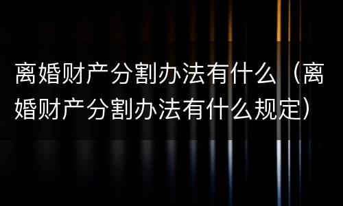 离婚财产分割办法有什么（离婚财产分割办法有什么规定）
