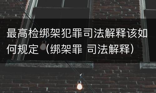 最高检绑架犯罪司法解释该如何规定（绑架罪 司法解释）