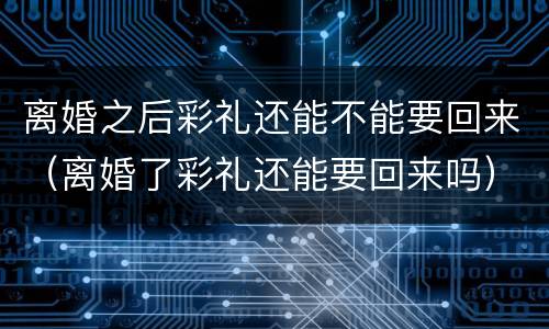 离婚之后彩礼还能不能要回来（离婚了彩礼还能要回来吗）