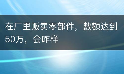 在厂里贩卖零部件，数额达到50万，会咋样