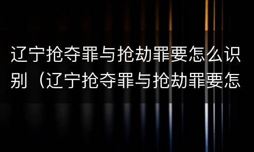辽宁抢夺罪与抢劫罪要怎么识别（辽宁抢夺罪与抢劫罪要怎么识别判刑）