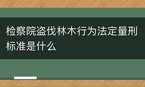 检察院盗伐林木行为法定量刑标准是什么