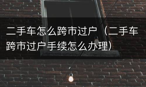二手车怎么跨市过户（二手车跨市过户手续怎么办理）