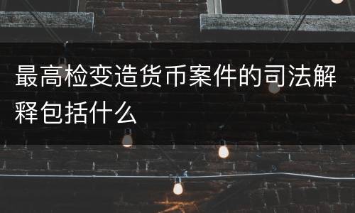 最高检变造货币案件的司法解释包括什么