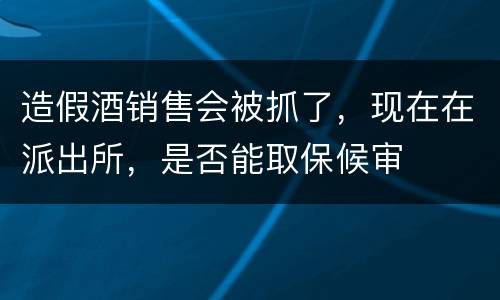 造假酒销售会被抓了，现在在派出所，是否能取保候审
