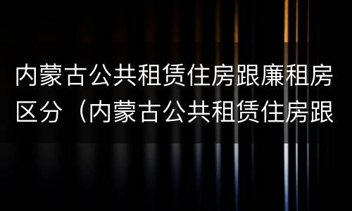 内蒙古公共租赁住房跟廉租房区分（内蒙古公共租赁住房跟廉租房区分吗）