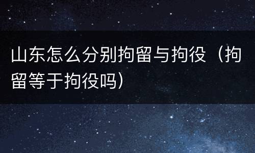 山东怎么分别拘留与拘役（拘留等于拘役吗）
