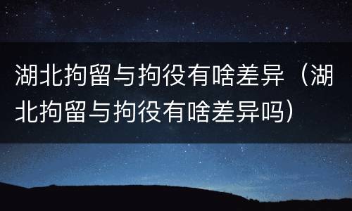 湖北拘留与拘役有啥差异（湖北拘留与拘役有啥差异吗）