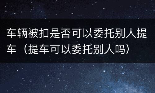 车辆被扣是否可以委托别人提车（提车可以委托别人吗）