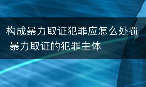构成暴力取证犯罪应怎么处罚 暴力取证的犯罪主体
