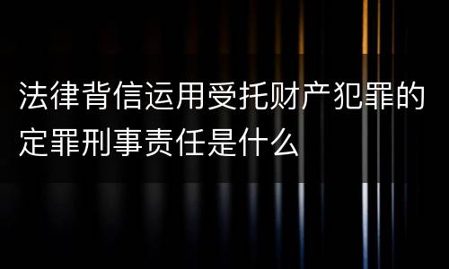 法律背信运用受托财产犯罪的定罪刑事责任是什么
