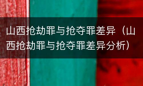 山西抢劫罪与抢夺罪差异（山西抢劫罪与抢夺罪差异分析）
