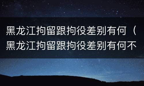 黑龙江拘留跟拘役差别有何（黑龙江拘留跟拘役差别有何不同）