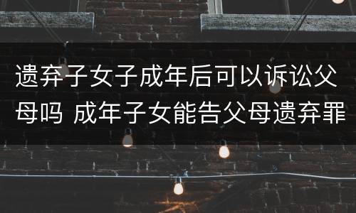 遗弃子女子成年后可以诉讼父母吗 成年子女能告父母遗弃罪吗