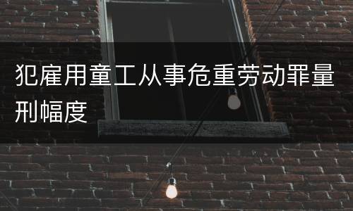 犯雇用童工从事危重劳动罪量刑幅度