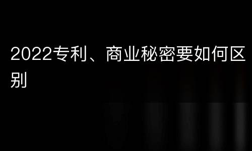 2022专利、商业秘密要如何区别