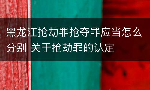 黑龙江抢劫罪抢夺罪应当怎么分别 关于抢劫罪的认定