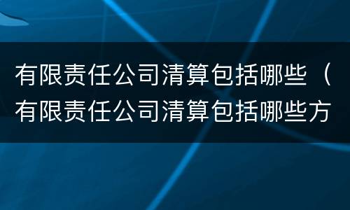 有限责任公司清算包括哪些（有限责任公司清算包括哪些方面）