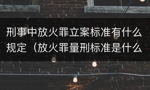 刑事中放火罪立案标准有什么规定（放火罪量刑标准是什么）