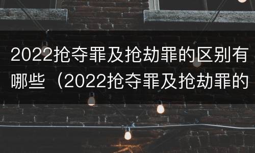2022抢夺罪及抢劫罪的区别有哪些（2022抢夺罪及抢劫罪的区别有哪些呢）