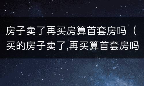 房子卖了再买房算首套房吗（买的房子卖了,再买算首套房吗）